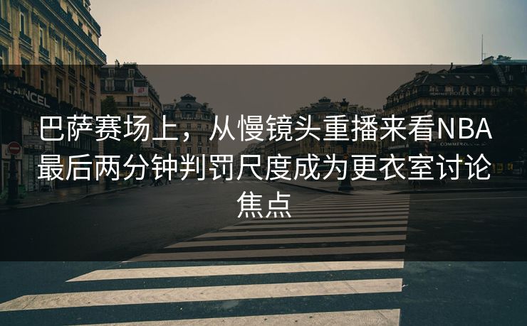 巴萨赛场上，从慢镜头重播来看NBA最后两分钟判罚尺度成为更衣室讨论焦点  第1张