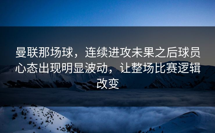 曼联那场球，连续进攻未果之后球员心态出现明显波动，让整场比赛逻辑改变  第1张