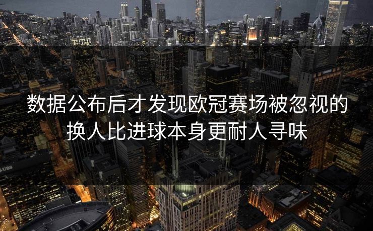 数据公布后才发现欧冠赛场被忽视的换人比进球本身更耐人寻味