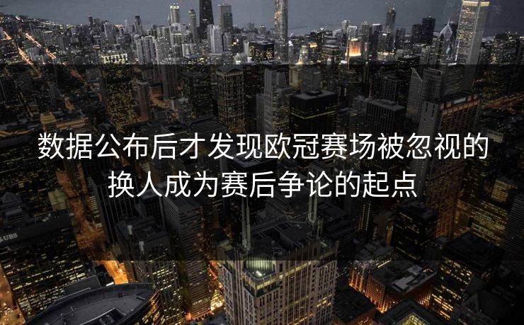 数据公布后才发现欧冠赛场被忽视的换人成为赛后争论的起点