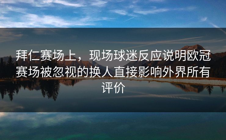 拜仁赛场上，现场球迷反应说明欧冠赛场被忽视的换人直接影响外界所有评价  第1张