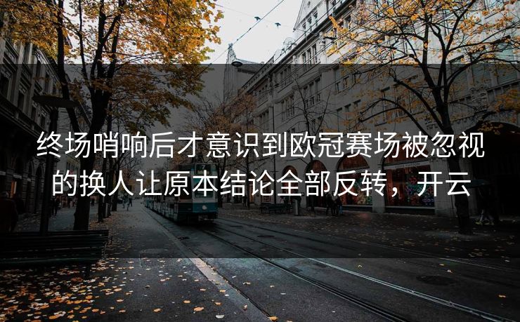 终场哨响后才意识到欧冠赛场被忽视的换人让原本结论全部反转，开云  第1张