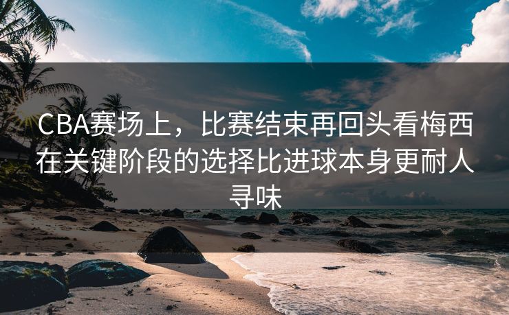 CBA赛场上，比赛结束再回头看梅西在关键阶段的选择比进球本身更耐人寻味