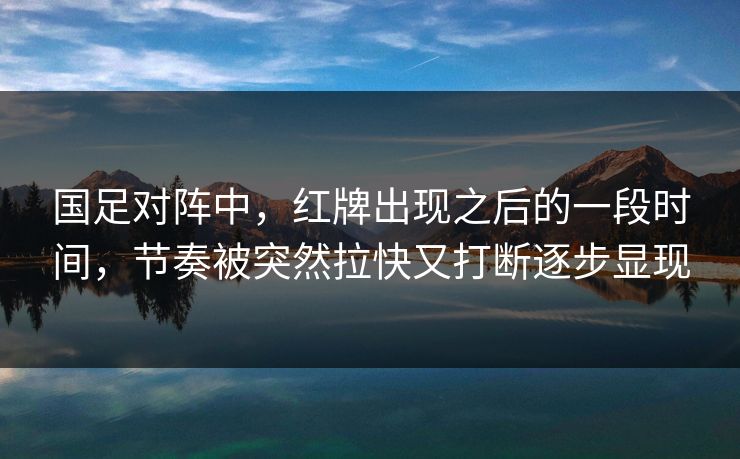 国足对阵中，红牌出现之后的一段时间，节奏被突然拉快又打断逐步显现  第1张