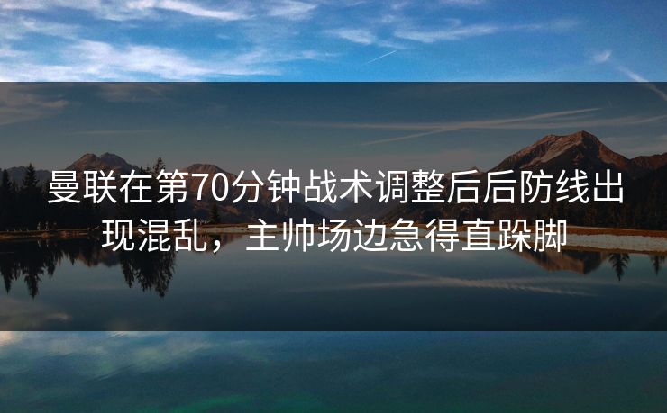 曼联在第70分钟战术调整后后防线出现混乱，主帅场边急得直跺脚  第1张