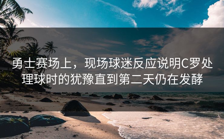 勇士赛场上，现场球迷反应说明C罗处理球时的犹豫直到第二天仍在发酵